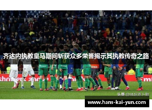 齐达内执教皇马期间斩获众多荣誉揭示其执教传奇之路